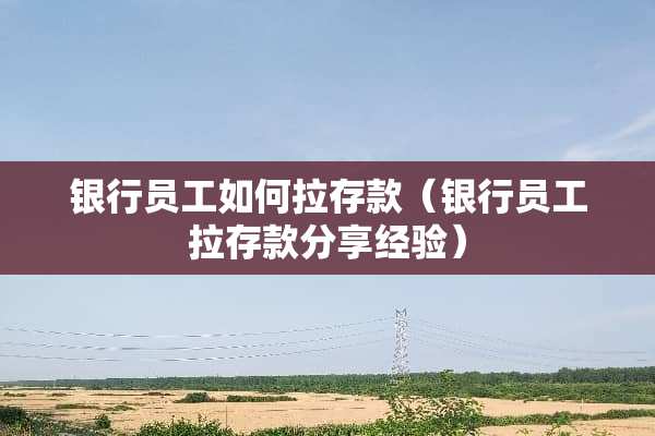银行员工如何拉存款（银行员工拉存款分享经验）