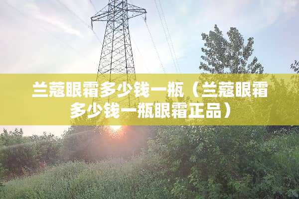 兰蔻眼霜多少钱一瓶（兰蔻眼霜多少钱一瓶眼霜正品）