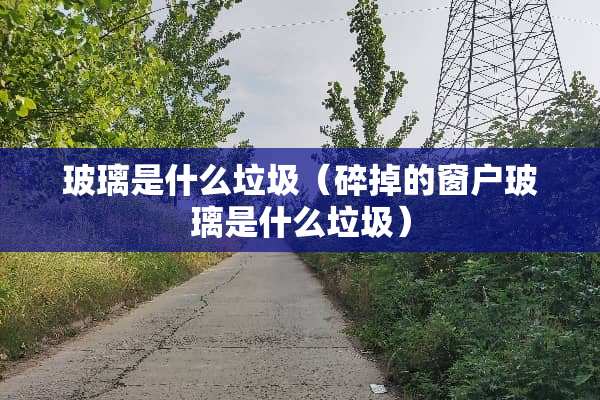 玻璃是什么垃圾（碎掉的窗户玻璃是什么垃圾）