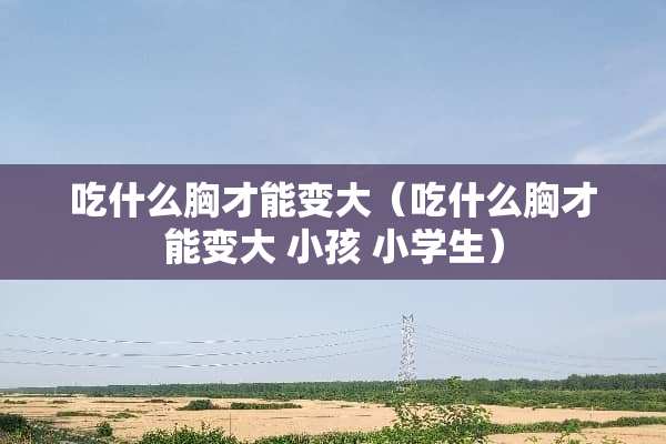 吃什么胸才能变大（吃什么胸才能变大 小孩 小学生）