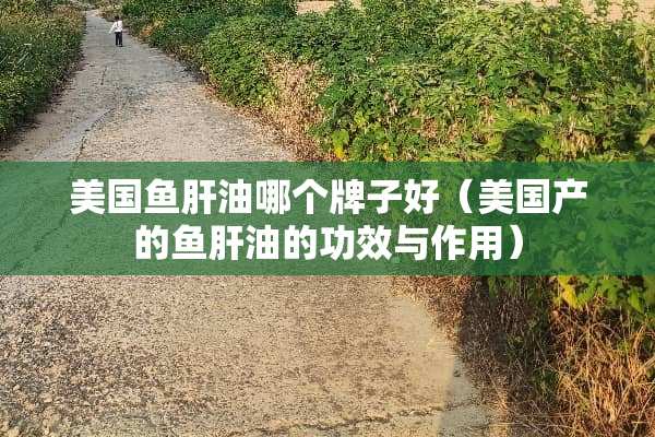 美国鱼肝油哪个牌子好（美国产的鱼肝油的功效与作用）