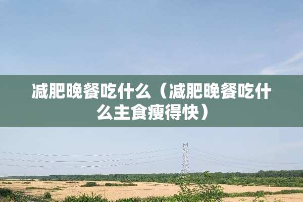 减肥晚餐吃什么（减肥晚餐吃什么主食瘦得快）