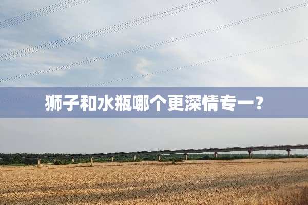 狮子和水瓶哪个更深情专一？
