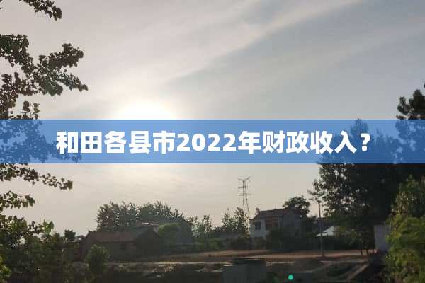 和田各县市2022年财政收入？
