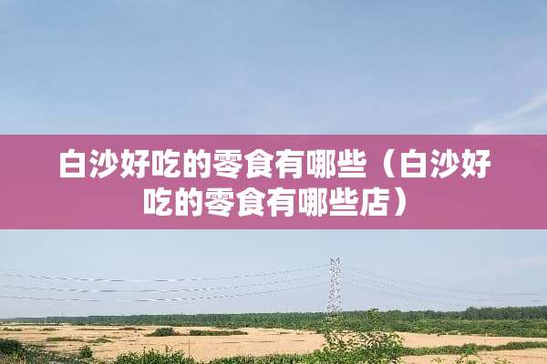 白沙好吃的零食有哪些（白沙好吃的零食有哪些店）