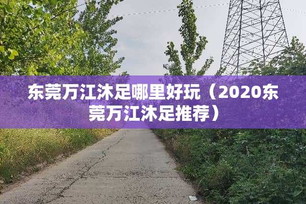 东莞万江沐足哪里好玩（2020东莞万江沐足推荐）