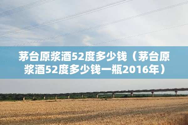 茅台原浆酒52度多少钱（茅台原浆酒52度多少钱一瓶2016年）