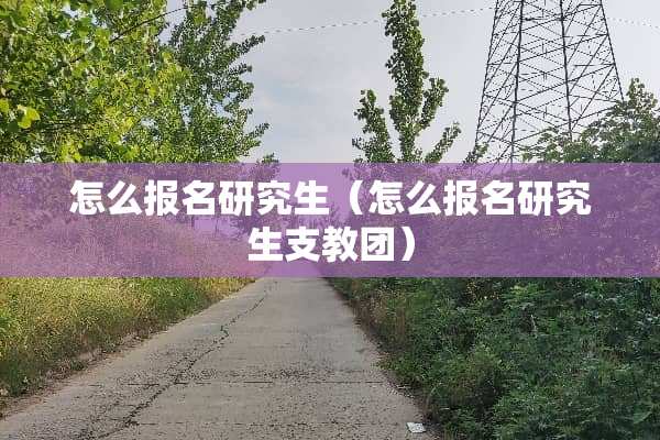 怎么报名研究生（怎么报名研究生支教团）