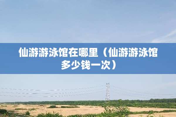 仙游游泳馆在哪里（仙游游泳馆多少钱一次）