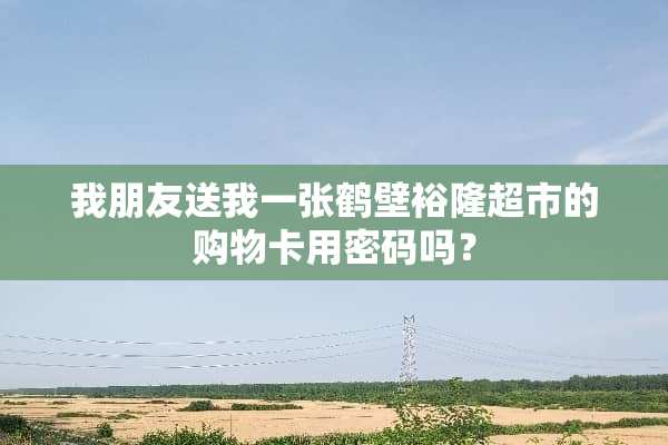 我朋友送我一张鹤壁裕隆超市的购物卡用密码吗？