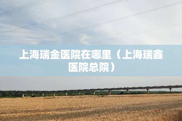 上海瑞金医院在哪里（上海瑞鑫医院总院）
