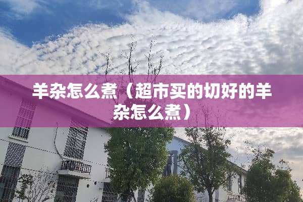 羊杂怎么煮（超市买的切好的羊杂怎么煮）