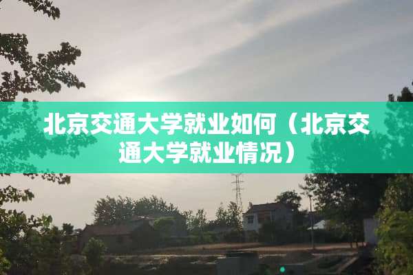 北京交通大学就业如何（北京交通大学就业情况）