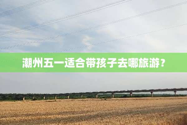 潮州五一适合带孩子去哪旅游？
