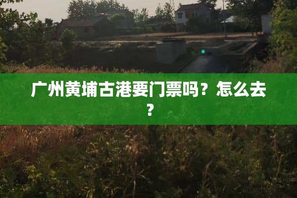 广州黄埔古港要门票吗？怎么去？