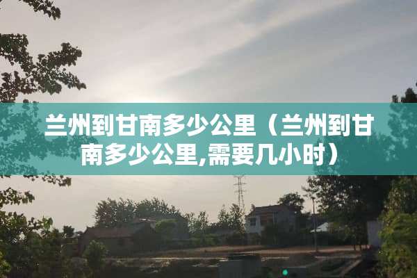 兰州到甘南多少公里（兰州到甘南多少公里,需要几小时）