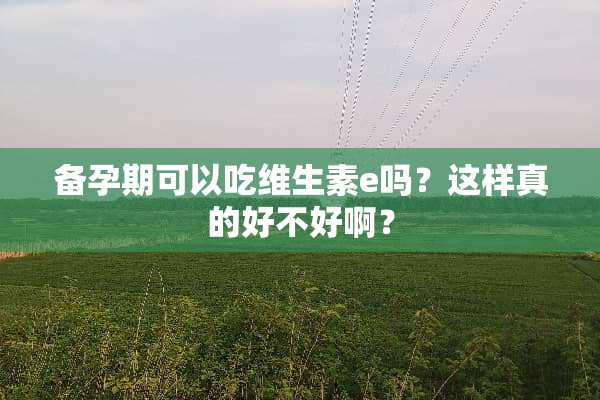 备孕期可以吃维生素e吗？这样真的好不好啊？