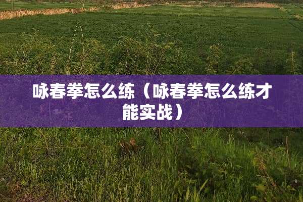 咏春拳怎么练（咏春拳怎么练才能实战）