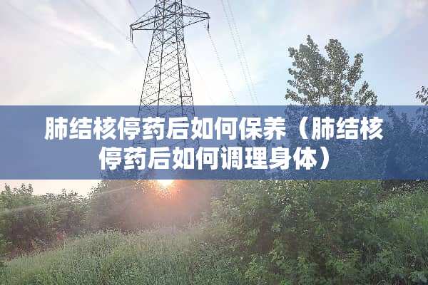 肺结核停药后如何保养（肺结核停药后如何调理身体）