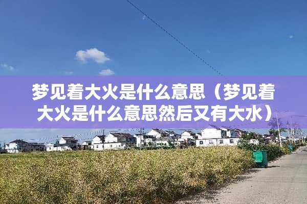 梦见着大火是什么意思（梦见着大火是什么意思然后又有大水）