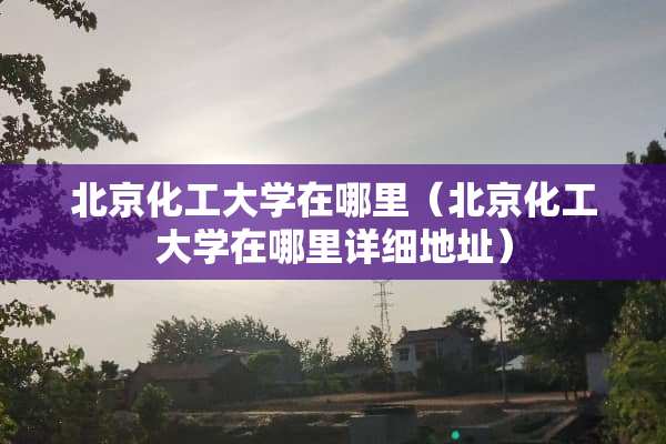 北京化工大学在哪里（北京化工大学在哪里详细地址）