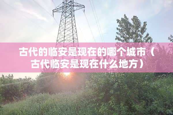 古代的临安是现在的哪个城市（古代临安是现在什么地方）
