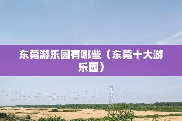 东莞游乐园有哪些（东莞十大游乐园）