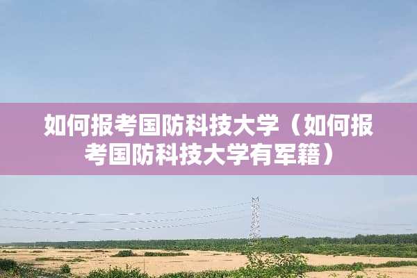 如何报考国防科技大学（如何报考国防科技大学有军籍）
