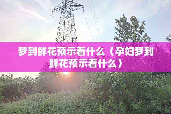 梦到鲜花预示着什么（孕妇梦到鲜花预示着什么）