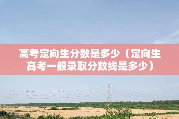 高考定向生分数是多少（定向生高考一般录取分数线是多少）