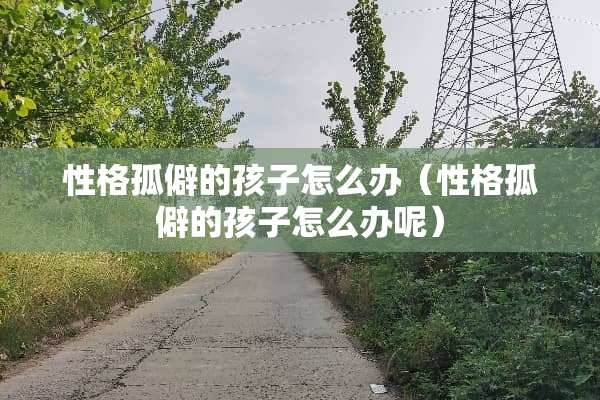性格孤僻的孩子怎么办（性格孤僻的孩子怎么办呢）