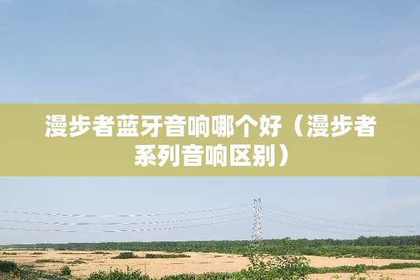 漫步者蓝牙音响哪个好（漫步者系列音响区别）