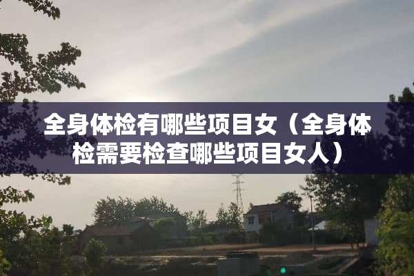 全身体检有哪些项目女（全身体检需要检查哪些项目女人）