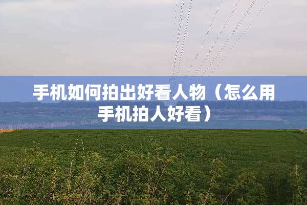 手机如何拍出好看人物（怎么用手机拍人好看）
