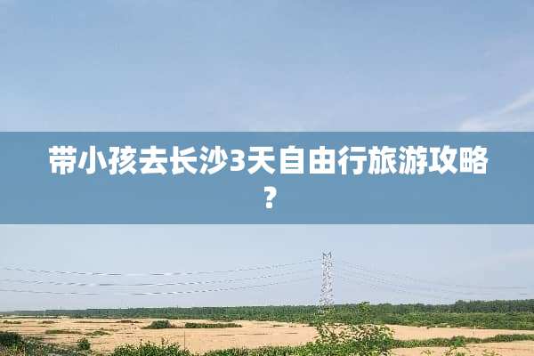 带小孩去长沙3天自由行旅游攻略？