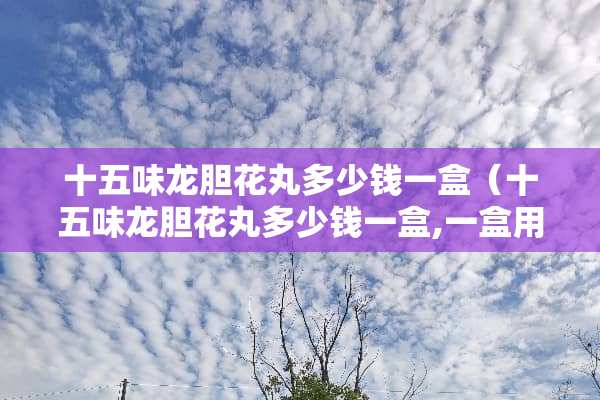 十五味龙胆花丸多少钱一盒（十五味龙胆花丸多少钱一盒,一盒用多长时日,哪黑卖）