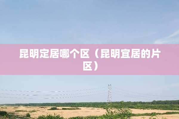 昆明定居哪个区（昆明宜居的片区）