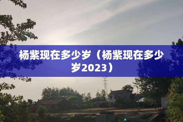 杨紫现在多少岁（杨紫现在多少岁2023）