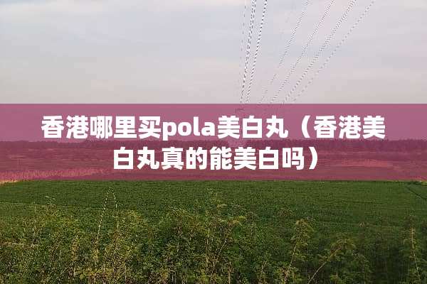 香港哪里买pola美白丸（香港美白丸真的能美白吗）