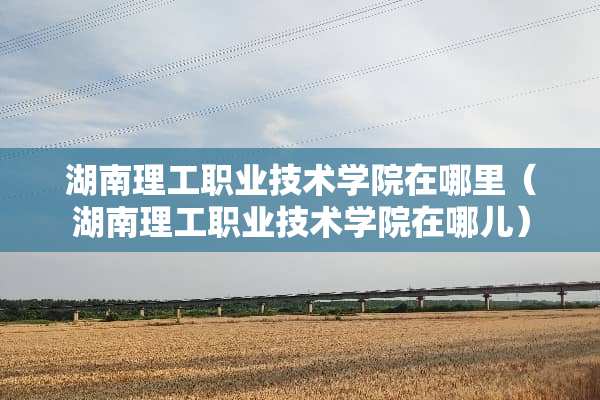 湖南理工职业技术学院在哪里（湖南理工职业技术学院在哪儿）