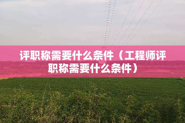 评职称需要什么条件（工程师评职称需要什么条件）