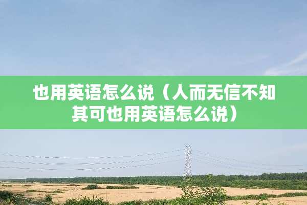 也用英语怎么说（人而无信不知其可也用英语怎么说）