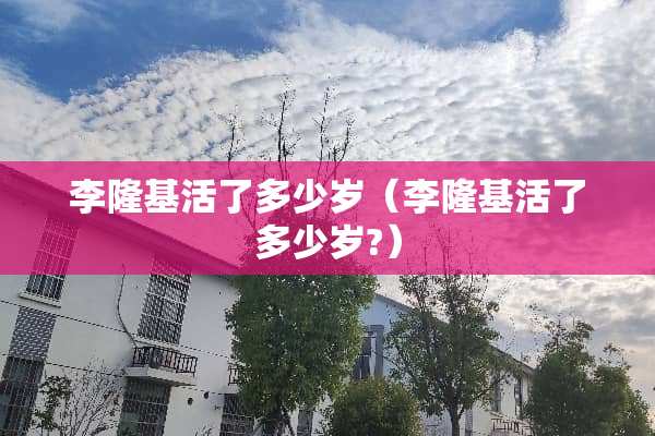 李隆基活了多少岁（李隆基活了多少岁?）