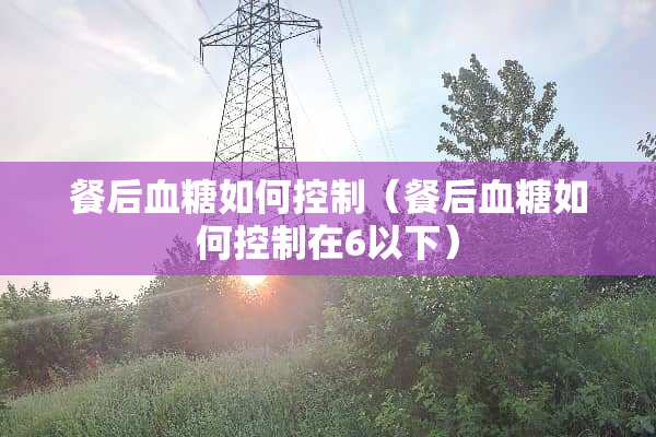 餐后血糖如何控制（餐后血糖如何控制在6以下）