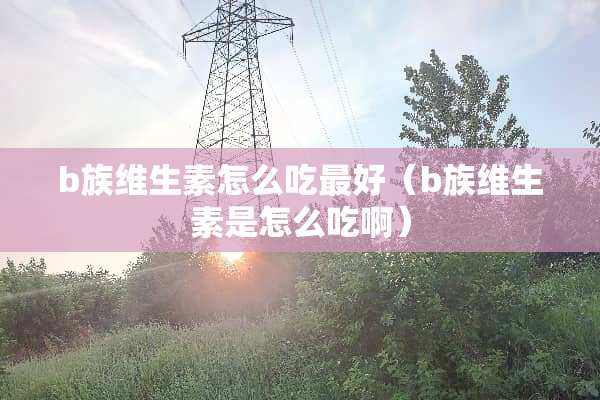 b族维生素怎么吃最好（b族维生素是怎么吃啊）