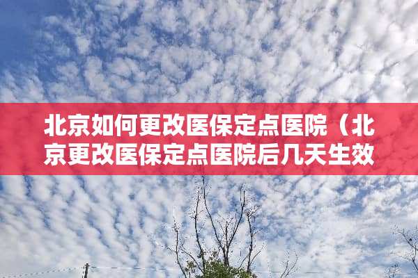 北京如何更改医保定点医院（北京更改医保定点医院后几天生效）