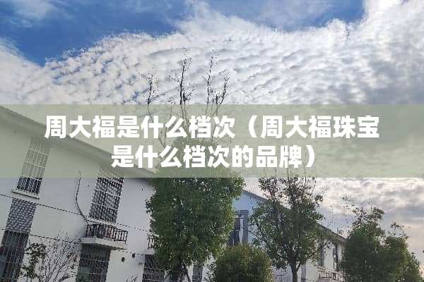 周大福是什么档次（周大福珠宝是什么档次的品牌）