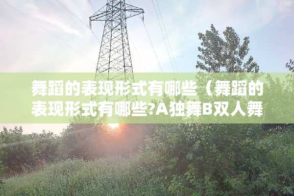 舞蹈的表现形式有哪些（舞蹈的表现形式有哪些?A独舞B双人舞C三人舞D群舞）