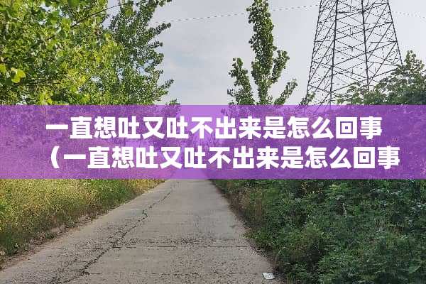 一直想吐又吐不出来是怎么回事（一直想吐又吐不出来是怎么回事吃什么药）