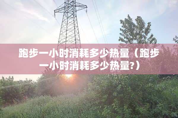 跑步一小时消耗多少热量（跑步一小时消耗多少热量?）